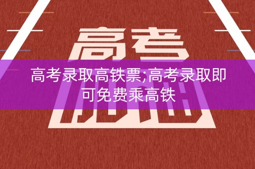 高考录取高铁票;高考录取即可免费乘高铁
