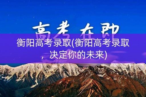 衡阳高考录取(衡阳高考录取，决定你的未来)
