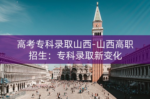 高考专科录取山西-山西高职招生：专科录取新变化