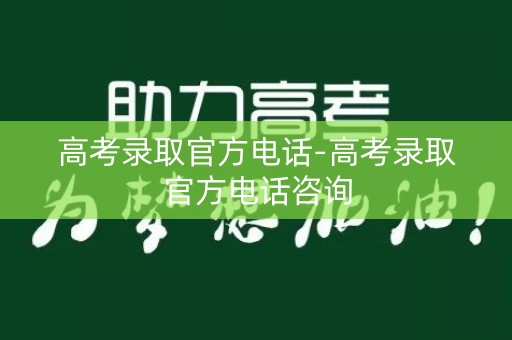 高考录取官方电话-高考录取官方电话咨询