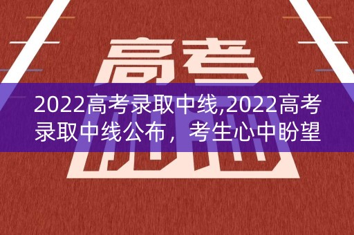 2022高考录取中线,2022高考录取中线公布，考生心中盼望的时刻到了