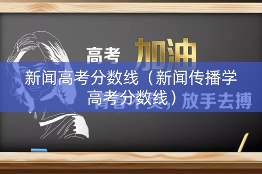 新闻高考分数线（新闻传播学高考分数线）