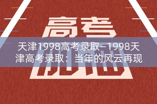 天津1998高考录取—1998天津高考录取：当年的风云再现