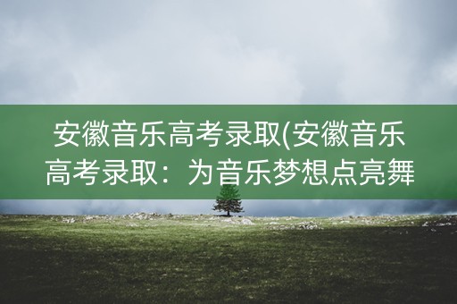 安徽音乐高考录取(安徽音乐高考录取：为音乐梦想点亮舞台)