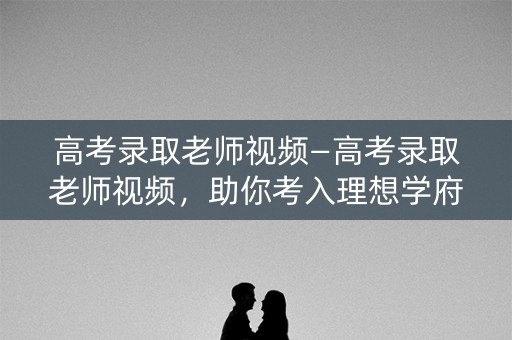 高考录取老师视频—高考录取老师视频，助你考入理想学府