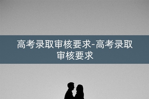 高考录取审核要求-高考录取审核要求