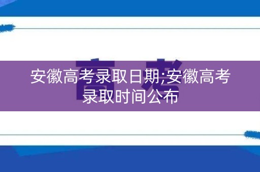 安徽高考录取日期;安徽高考录取时间公布