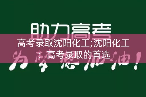 高考录取沈阳化工;沈阳化工：高考录取的首选