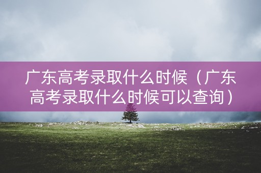 广东高考录取什么时候（广东高考录取什么时候可以查询）