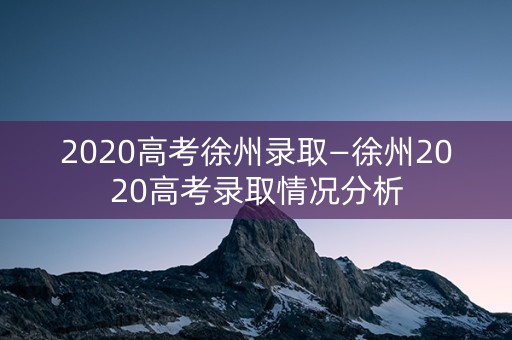 2020高考徐州录取—徐州2020高考录取情况分析
