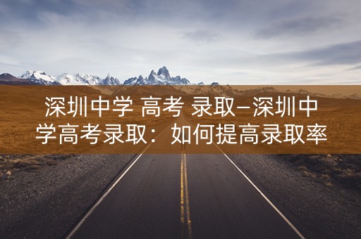 深圳中学 高考 录取—深圳中学高考录取：如何提高录取率？