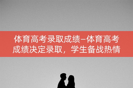 体育高考录取成绩—体育高考成绩决定录取，学生备战热情高涨