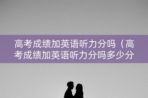 高考成绩加英语听力分吗（高考成绩加英语听力分吗多少分）