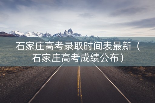 石家庄高考录取时间表最新（石家庄高考成绩公布）