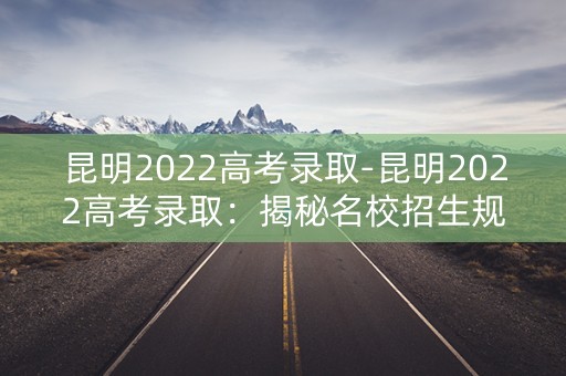 昆明2022高考录取-昆明2022高考录取：揭秘名校招生规则