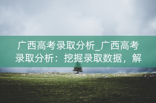 广西高考录取分析_广西高考录取分析：挖掘录取数据，解析录取趋势