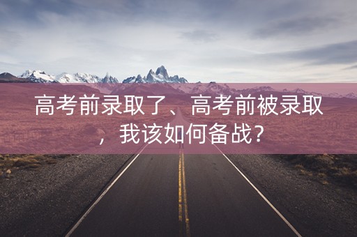 高考前录取了、高考前被录取，我该如何备战？