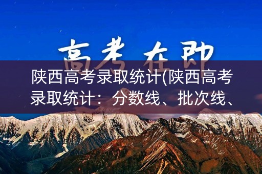 陕西高考录取统计(陕西高考录取统计：分数线、批次线、录取人数一览)