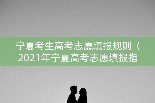 宁夏考生高考志愿填报规则（2021年宁夏高考志愿填报指南）
