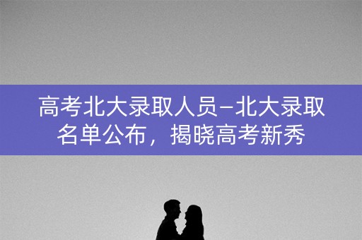 高考北大录取人员—北大录取名单公布，揭晓高考新秀