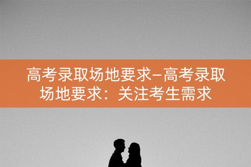高考录取场地要求—高考录取场地要求:关注考生需求 高考录取场地要求—高考录取场地要求:关注考生需求