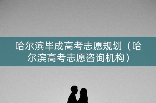 哈尔滨毕成高考志愿规划（哈尔滨高考志愿咨询机构）