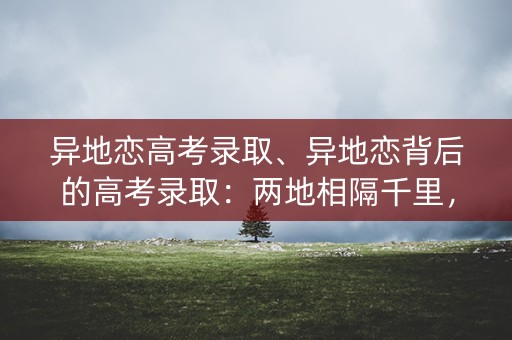异地恋高考录取、异地恋背后的高考录取：两地相隔千里，爱情与梦想如何兼顾？