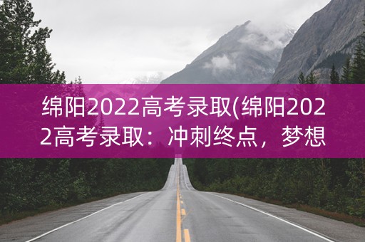 绵阳2022高考录取(绵阳2022高考录取：冲刺终点，梦想起航)