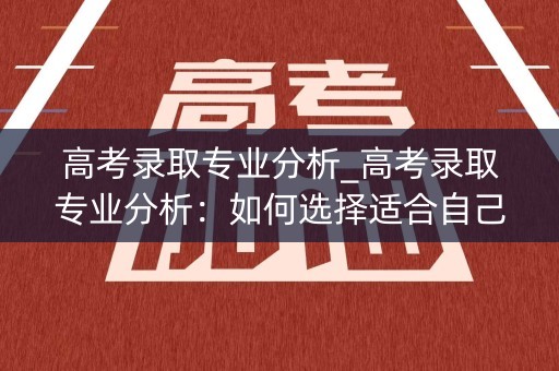 高考录取专业分析_高考录取专业分析：如何选择适合自己的专业？