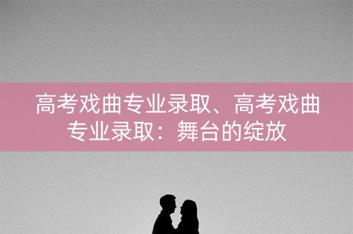 高考戏曲专业录取、高考戏曲专业录取：舞台的绽放