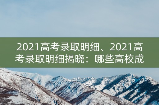 2021高考录取明细、2021高考录取明细揭晓：哪些高校成为热门选择？