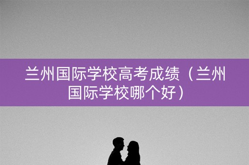 兰州国际学校高考成绩（兰州国际学校哪个好）