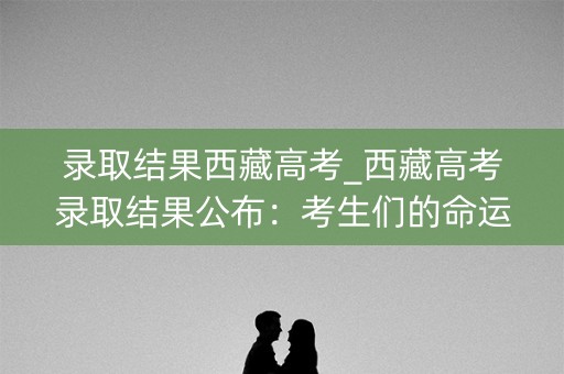 录取结果西藏高考_西藏高考录取结果公布：考生们的命运之路