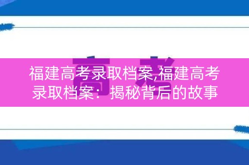 福建高考录取档案,福建高考录取档案：揭秘背后的故事