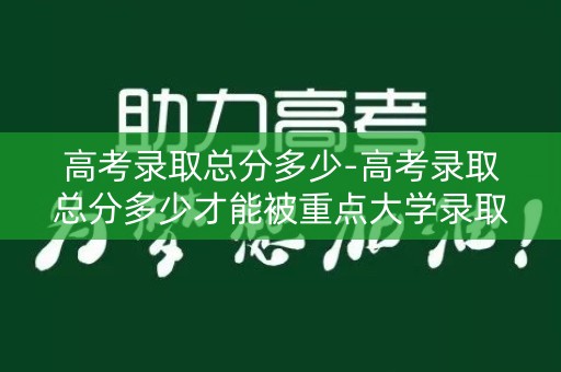 高考录取总分多少-高考录取总分多少才能被重点大学录取? 高考录取总分多少-高考录取总分多少才能被重点大学录取?