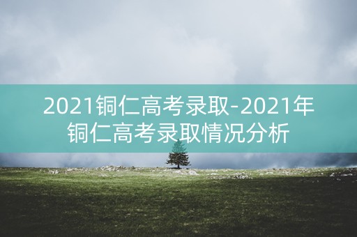 2021铜仁高考录取-2021年铜仁高考录取情况分析