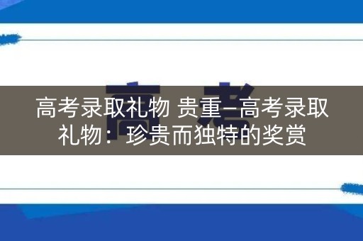 高考录取礼物 贵重—高考录取礼物：珍贵而独特的奖赏