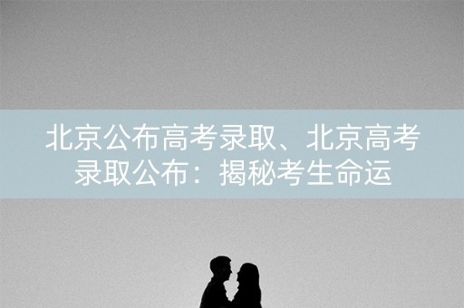 北京公布高考录取、北京高考录取公布：揭秘考生命运