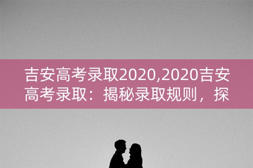 吉安高考录取2020,2020吉安高考录取：揭秘录取规则，探究高校背景，解读名校录取率