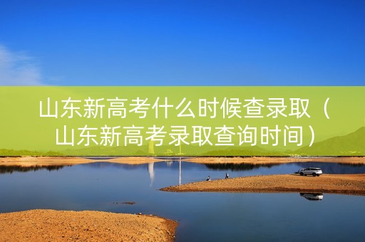 山东新高考什么时候查录取（山东新高考录取查询时间）