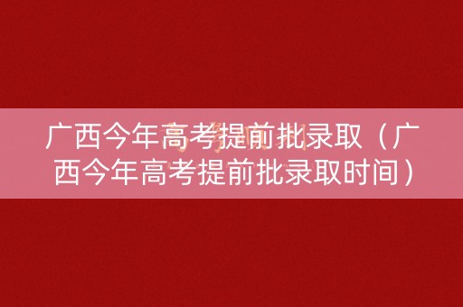 广西今年高考提前批录取（广西今年高考提前批录取时间）