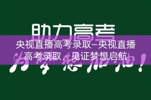 央视直播高考录取—央视直播高考录取，见证梦想启航
