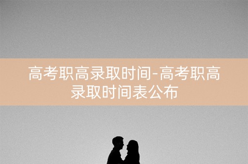 高考职高录取时间-高考职高录取时间表公布