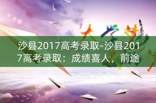 沙县2017高考录取-沙县2017高考录取：成绩喜人，前途无限