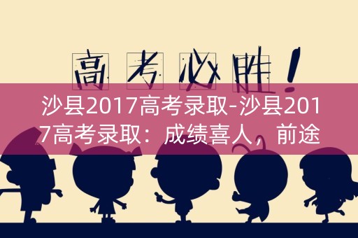 沙县2017高考录取-沙县2017高考录取：成绩喜人，前途无限