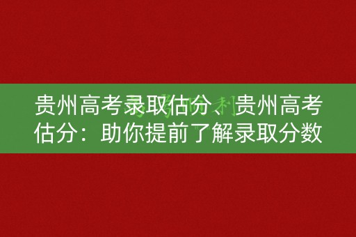 贵州高考录取估分、贵州高考估分：助你提前了解录取分数