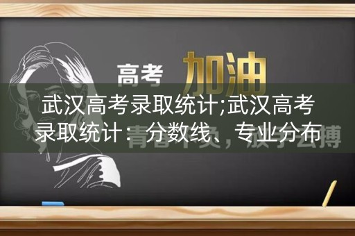 武汉高考录取统计;武汉高考录取统计：分数线、专业分布、考生心声