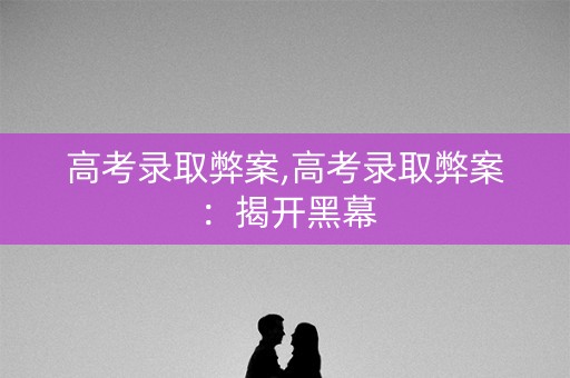 高考录取弊案,高考录取弊案：揭开黑幕