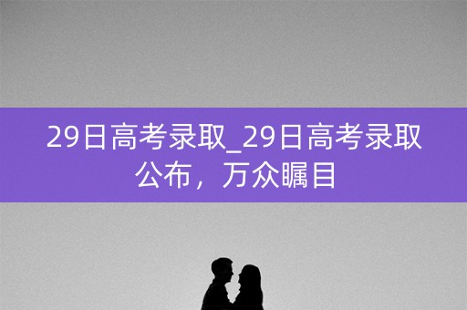 29日高考录取_29日高考录取公布，万众瞩目