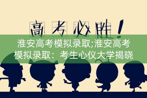 淮安高考模拟录取;淮安高考模拟录取：考生心仪大学揭晓